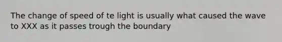 The change of speed of te light is usually what caused the wave to XXX as it passes trough the boundary