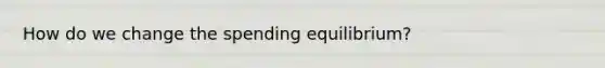 How do we change the spending equilibrium?