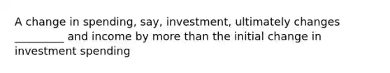 A change in spending, say, investment, ultimately changes _________ and income by more than the initial change in investment spending