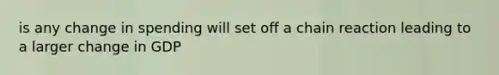 is any change in spending will set off a chain reaction leading to a larger change in GDP