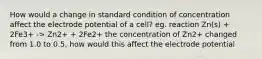 How would a change in standard condition of concentration affect the electrode potential of a cell? eg. reaction Zn(s) + 2Fe3+ -> Zn2+ + 2Fe2+ the concentration of Zn2+ changed from 1.0 to 0.5, how would this affect the electrode potential