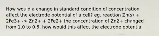 How would a change in standard condition of concentration affect the electrode potential of a cell? eg. reaction Zn(s) + 2Fe3+ -> Zn2+ + 2Fe2+ the concentration of Zn2+ changed from 1.0 to 0.5, how would this affect the electrode potential