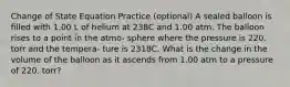 Change of State Equation Practice (optional) A sealed balloon is filled with 1.00 L of helium at 238C and 1.00 atm. The balloon rises to a point in the atmo- sphere where the pressure is 220. torr and the tempera- ture is 2318C. What is the change in the volume of the balloon as it ascends from 1.00 atm to a pressure of 220. torr?