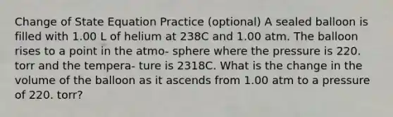 Change of State Equation Practice (optional) A sealed balloon is filled with 1.00 L of helium at 238C and 1.00 atm. The balloon rises to a point in the atmo- sphere where the pressure is 220. torr and the tempera- ture is 2318C. What is the change in the volume of the balloon as it ascends from 1.00 atm to a pressure of 220. torr?