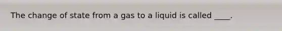 The change of state from a gas to a liquid is called ____.