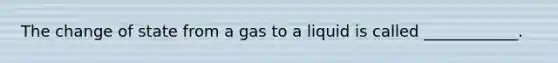 The change of state from a gas to a liquid is called ____________.