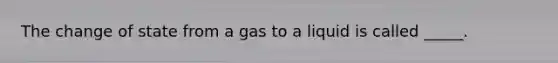 The change of state from a gas to a liquid is called _____.