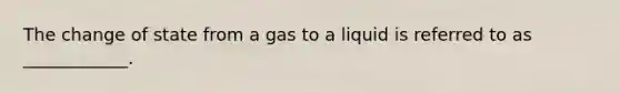 The change of state from a gas to a liquid is referred to as ____________.