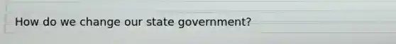 How do we change our state government?