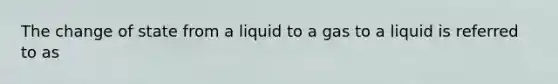 The change of state from a liquid to a gas to a liquid is referred to as