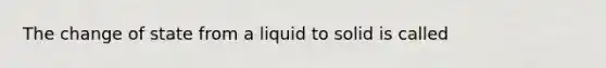 The change of state from a liquid to solid is called