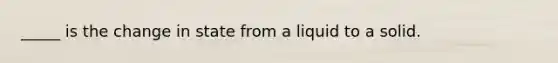 _____ is the change in state from a liquid to a solid.