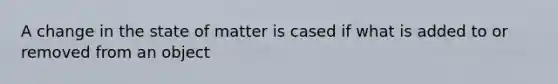 A change in the state of matter is cased if what is added to or removed from an object