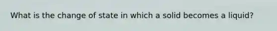 What is the change of state in which a solid becomes a liquid?