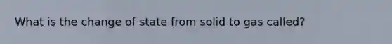 What is the change of state from solid to gas called?