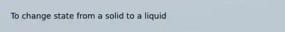 To change state from a solid to a liquid