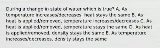 During a change in state of water which is true? A. As temperature increases/decreases, heat stays the same B. As heat is applied/removed, temperature increases/decreases C. As heat is applied/removed, temperature stays the same D. As heat is applied/removed, density stays the same E. As temperature increases/decreases, density stays the same