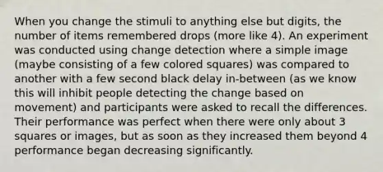 When you change the stimuli to anything else but digits, the number of items remembered drops (more like 4). An experiment was conducted using change detection where a simple image (maybe consisting of a few colored squares) was compared to another with a few second black delay in-between (as we know this will inhibit people detecting the change based on movement) and participants were asked to recall the differences. Their performance was perfect when there were only about 3 squares or images, but as soon as they increased them beyond 4 performance began decreasing significantly.