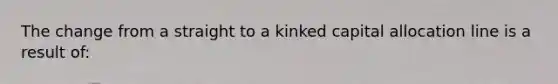 The change from a straight to a kinked capital allocation line is a result of: