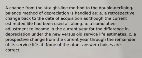 A change from the straight-line method to the double-declining-balance method of depreciation is handled as: a. a retrospective change back to the date of acquisition as though the current estimated life had been used all along. b. a cumulative adjustment to income in the current year for the difference in depreciation under the new versus old service life estimates. c. a prospective change from the current year through the remainder of its service life. d. None of the other answer choices are correct.