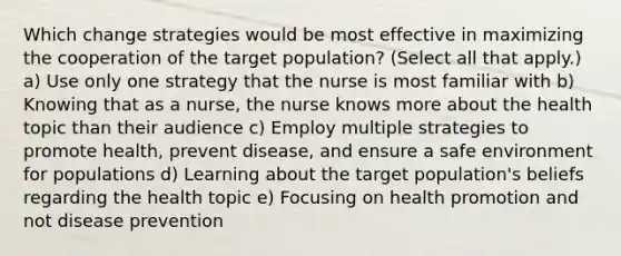 Which change strategies would be most effective in maximizing the cooperation of the target population? (Select all that apply.) a) Use only one strategy that the nurse is most familiar with b) Knowing that as a nurse, the nurse knows more about the health topic than their audience c) Employ multiple strategies to promote health, prevent disease, and ensure a safe environment for populations d) Learning about the target population's beliefs regarding the health topic e) Focusing on health promotion and not disease prevention