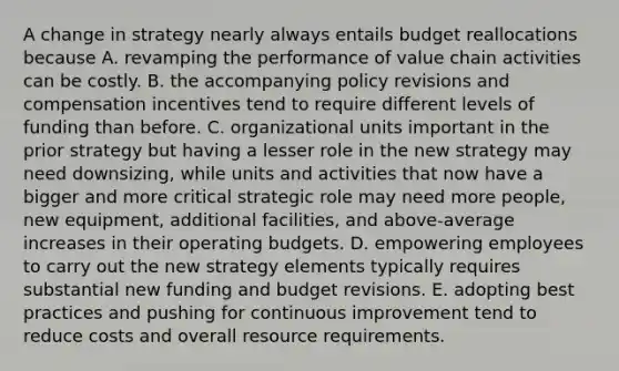 A change in strategy nearly always entails budget reallocations because A. revamping the performance of value chain activities can be costly. B. the accompanying policy revisions and compensation incentives tend to require different levels of funding than before. C. organizational units important in the prior strategy but having a lesser role in the new strategy may need downsizing, while units and activities that now have a bigger and more critical strategic role may need more people, new equipment, additional facilities, and above-average increases in their operating budgets. D. empowering employees to carry out the new strategy elements typically requires substantial new funding and budget revisions. E. adopting best practices and pushing for continuous improvement tend to reduce costs and overall resource requirements.