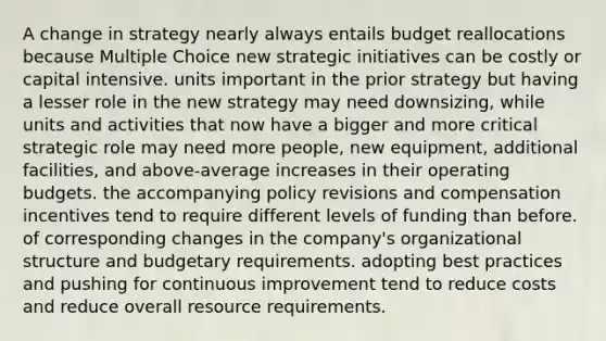 A change in strategy nearly always entails budget reallocations because Multiple Choice new strategic initiatives can be costly or capital intensive. units important in the prior strategy but having a lesser role in the new strategy may need downsizing, while units and activities that now have a bigger and more critical strategic role may need more people, new equipment, additional facilities, and above-average increases in their operating budgets. the accompanying policy revisions and compensation incentives tend to require different levels of funding than before. of corresponding changes in the company's organizational structure and budgetary requirements. adopting best practices and pushing for continuous improvement tend to reduce costs and reduce overall resource requirements.