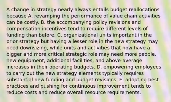 A change in strategy nearly always entails budget reallocations because A. revamping the performance of value chain activities can be costly. B. the accompanying policy revisions and compensation incentives tend to require different levels of funding than before. C. organizational units important in the prior strategy but having a lesser role in the new strategy may need downsizing, while units and activities that now have a bigger and more critical strategic role may need more people, new equipment, additional facilities, and above-average increases in their operating budgets. D. empowering employees to carry out the new strategy elements typically requires substantial new funding and budget revisions. E. adopting best practices and pushing for continuous improvement tends to reduce costs and reduce overall resource requirements.