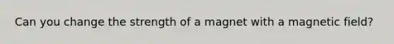 Can you change the strength of a magnet with a magnetic field?