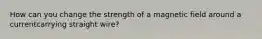 How can you change the strength of a magnetic field around a currentcarrying straight wire?