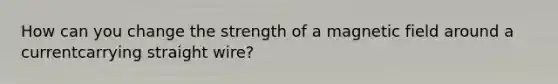 How can you change the strength of a magnetic field around a currentcarrying straight wire?