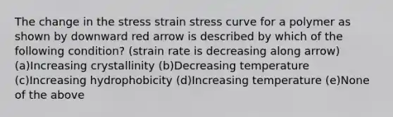 The change in the stress strain stress curve for a polymer as shown by downward red arrow is described by which of the following condition? (strain rate is decreasing along arrow) (a)Increasing crystallinity (b)Decreasing temperature (c)Increasing hydrophobicity (d)Increasing temperature (e)None of the above