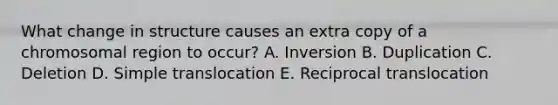 What change in structure causes an extra copy of a chromosomal region to occur? A. Inversion B. Duplication C. Deletion D. Simple translocation E. Reciprocal translocation