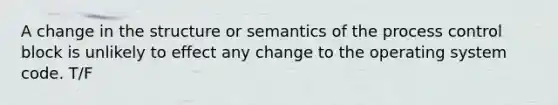 A change in the structure or semantics of the process control block is unlikely to effect any change to the operating system code. T/F