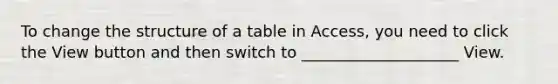 To change the structure of a table in Access, you need to click the View button and then switch to ____________________ View.