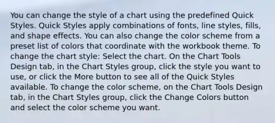 You can change the style of a chart using the predefined Quick Styles. Quick Styles apply combinations of fonts, line styles, fills, and shape effects. You can also change the color scheme from a preset list of colors that coordinate with the workbook theme. To change the chart style: Select the chart. On the Chart Tools Design tab, in the Chart Styles group, click the style you want to use, or click the More button to see all of the Quick Styles available. To change the color scheme, on the Chart Tools Design tab, in the Chart Styles group, click the Change Colors button and select the color scheme you want.