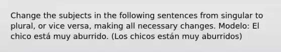 Change the subjects in the following sentences from singular to plural, or vice versa, making all necessary changes. Modelo: El chico está muy aburrido. (Los chicos están muy aburridos)