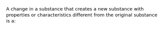 A change in a substance that creates a new substance with properties or characteristics different from the original substance is a: