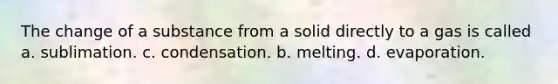 The change of a substance from a solid directly to a gas is called a. sublimation. c. condensation. b. melting. d. evaporation.