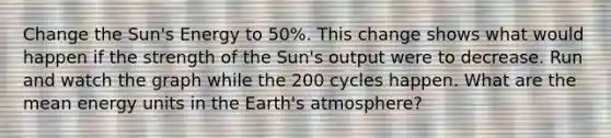 Change the Sun's Energy to 50%. This change shows what would happen if the strength of the Sun's output were to decrease. Run and watch the graph while the 200 cycles happen. What are the mean energy units in the Earth's atmosphere?