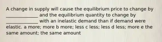 A change in supply will cause the equilibrium price to change by ______________ and the equilibrium quantity to change by ______________ with an inelastic demand than if demand were elastic. a more; more b more; less c less; less d less; more e the same amount; the same amount