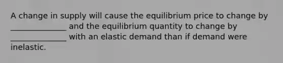 A change in supply will cause the equilibrium price to change by ______________ and the equilibrium quantity to change by ______________ with an elastic demand than if demand were inelastic.