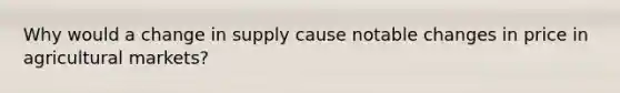 Why would a change in supply cause notable changes in price in agricultural markets?