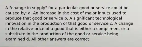 A "change in supply" for a particular good or service could be caused by: a. An increase in the cost of major inputs used to produce that good or service b. A significant technological innovation in the production of that good or service c. A change in the relative price of a good that is either a compliment or a substitute in the production of the good or service being examined d. All other answers are correct