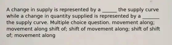 A change in supply is represented by a ______ the supply curve while a change in quantity supplied is represented by a _______ the supply curve. Multiple choice question. movement along; movement along shift of; shift of movement along; shift of shift of; movement along