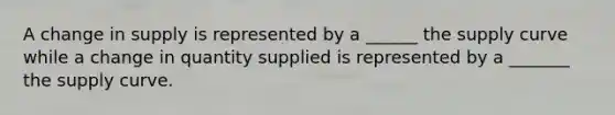 A change in supply is represented by a ______ the supply curve while a change in quantity supplied is represented by a _______ the supply curve.