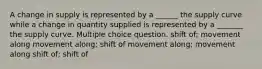 A change in supply is represented by a ______ the supply curve while a change in quantity supplied is represented by a _______ the supply curve. Multiple choice question. shift of; movement along movement along; shift of movement along; movement along shift of; shift of