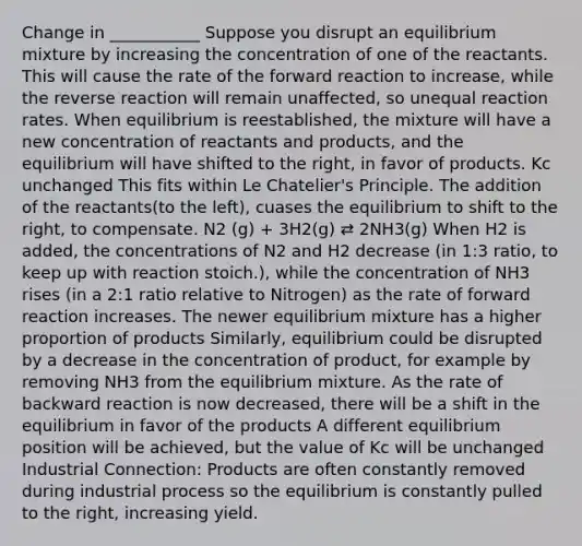 Change in ___________ Suppose you disrupt an equilibrium mixture by increasing the concentration of one of the reactants. This will cause the rate of the forward reaction to increase, while the reverse reaction will remain unaffected, so unequal reaction rates. When equilibrium is reestablished, the mixture will have a new concentration of reactants and products, and the equilibrium will have shifted to the right, in favor of products. Kc unchanged This fits within Le Chatelier's Principle. The addition of the reactants(to the left), cuases the equilibrium to shift to the right, to compensate. N2 (g) + 3H2(g) ⇄ 2NH3(g) When H2 is added, the concentrations of N2 and H2 decrease (in 1:3 ratio, to keep up with reaction stoich.), while the concentration of NH3 rises (in a 2:1 ratio relative to Nitrogen) as the rate of forward reaction increases. The newer equilibrium mixture has a higher proportion of products Similarly, equilibrium could be disrupted by a decrease in the concentration of product, for example by removing NH3 from the equilibrium mixture. As the rate of backward reaction is now decreased, there will be a shift in the equilibrium in favor of the products A different equilibrium position will be achieved, but the value of Kc will be unchanged Industrial Connection: Products are often constantly removed during industrial process so the equilibrium is constantly pulled to the right, increasing yield.