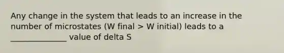 Any change in the system that leads to an increase in the number of microstates (W final > W initial) leads to a ______________ value of delta S