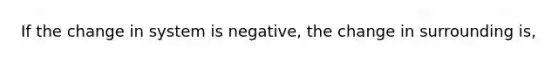 If the change in system is negative, the change in surrounding is,